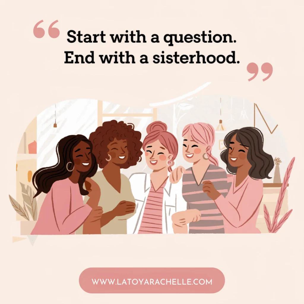 Illustrated image of five diverse women standing close together, smiling and embracing in a warm, indoor setting. Above them is the quote, “Start with a question. End with a sisterhood.” in bold black and pink text. At the bottom is the website URL www.latoyarachelle.com in a rounded pink box, emphasizing community and connection through conversation.